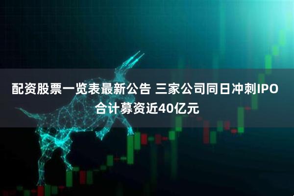 配资股票一览表最新公告 三家公司同日冲刺IPO 合计募资近40亿元