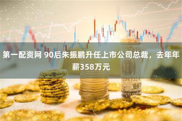 第一配资网 90后朱振鹏升任上市公司总裁，去年年薪358万元