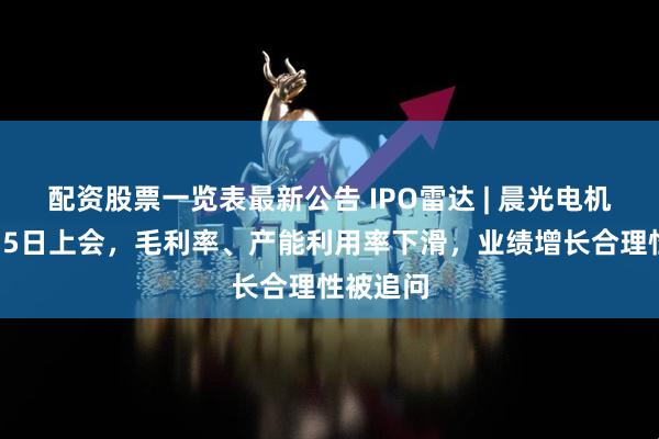 配资股票一览表最新公告 IPO雷达 | 晨光电机明年1月5日上会，毛利率、产能利用率下滑，业绩增长合理性被追问