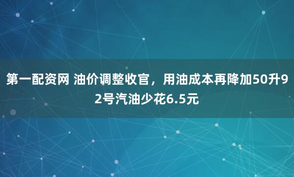 第一配资网 油价调整收官，用油成本再降加50升92号汽油少花6.5元