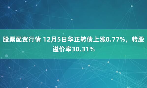 股票配资行情 12月5日华正转债上涨0.77%，转股溢价率30.31%