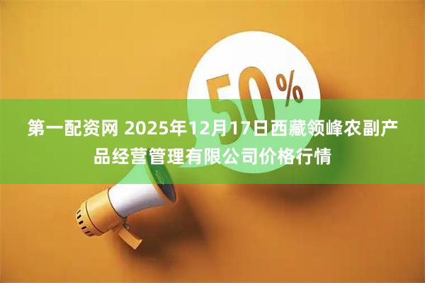 第一配资网 2025年12月17日西藏领峰农副产品经营管理有限公司价格行情