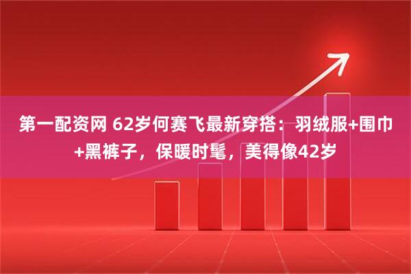 第一配资网 62岁何赛飞最新穿搭：羽绒服+围巾+黑裤子，保暖时髦，美得像42岁