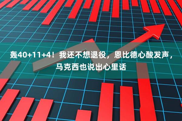 轰40+11+4！我还不想退役，恩比德心酸发声，马克西也说出心里话