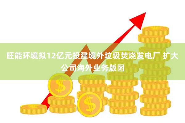 旺能环境拟12亿元投建境外垃圾焚烧发电厂 扩大公司海外业务版图