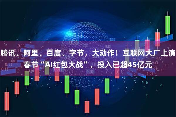 腾讯、阿里、百度、字节，大动作！互联网大厂上演春节“AI红包大战”，投入已超45亿元