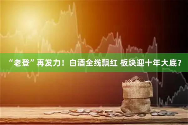 “老登”再发力！白酒全线飘红 板块迎十年大底？