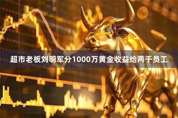 超市老板刘明军分1000万黄金收益给两千员工