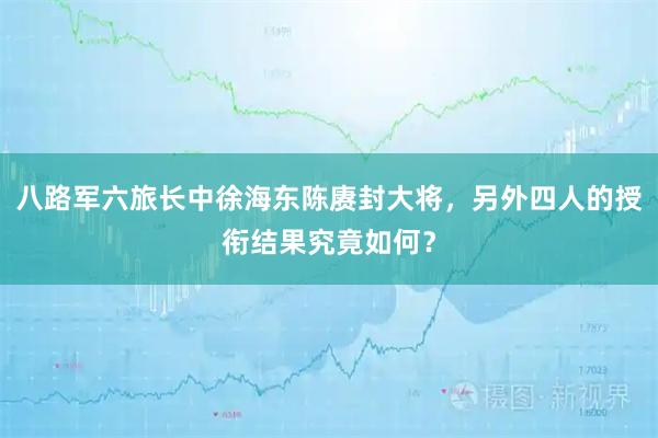 八路军六旅长中徐海东陈赓封大将，另外四人的授衔结果究竟如何？