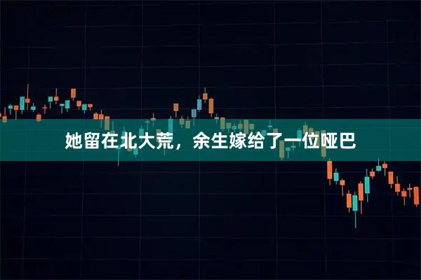 她留在北大荒，余生嫁给了一位哑巴
