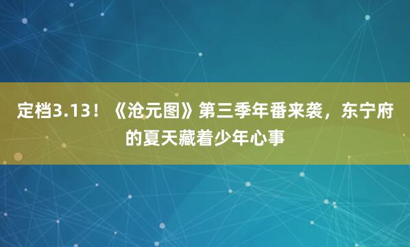定档3.13！《沧元图》第三季年番来袭，东宁府的夏天藏着少年心事