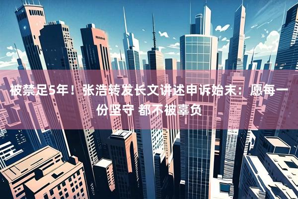被禁足5年！张浩转发长文讲述申诉始末：愿每一份坚守 都不被辜负
