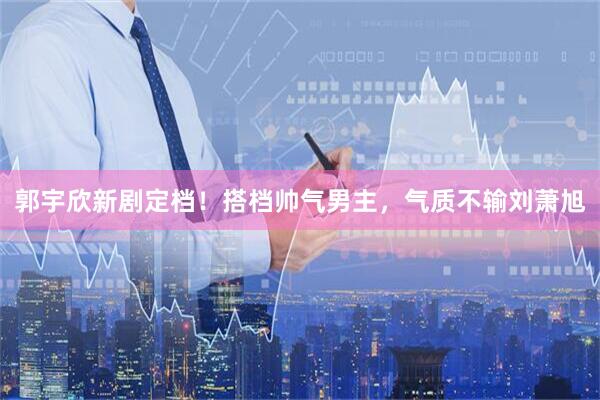 郭宇欣新剧定档!搭档帅气男主,气质不输刘萧旭