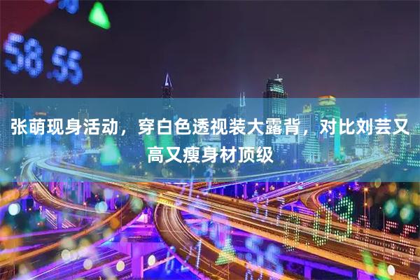 张萌现身活动，穿白色透视装大露背，对比刘芸又高又瘦身材顶级
