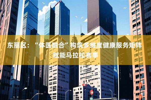 东丽区：“体医融合”构筑多维度健康服务矩阵 赋能马拉松赛事