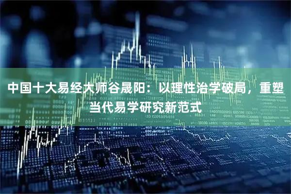 中国十大易经大师谷晟阳：以理性治学破局，重塑当代易学研究新范式