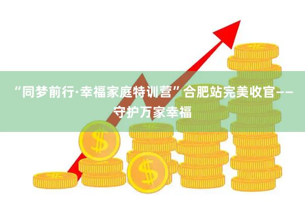 “同梦前行·幸福家庭特训营”合肥站完美收官——守护万家幸福