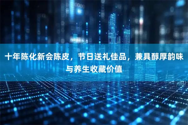 十年陈化新会陈皮，节日送礼佳品，兼具醇厚韵味与养生收藏价值