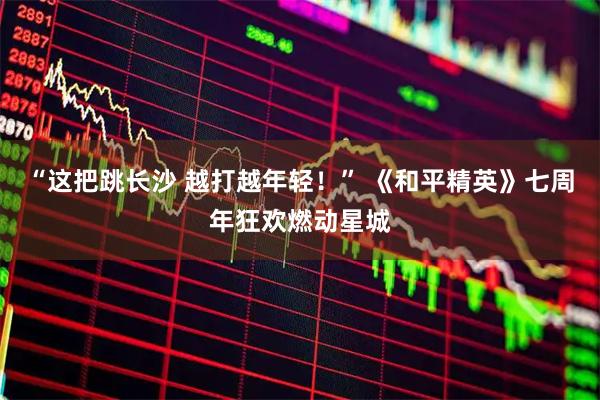 “这把跳长沙 越打越年轻！” 《和平精英》七周年狂欢燃动星城