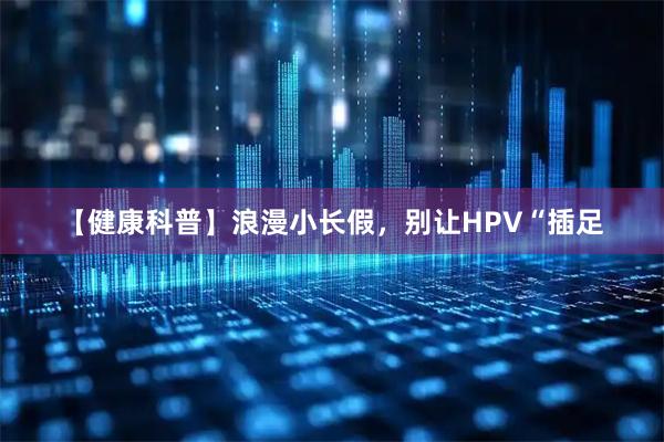 【健康科普】浪漫小长假，别让HPV“插足
