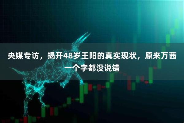 央媒专访，揭开48岁王阳的真实现状，原来万茜一个字都没说错