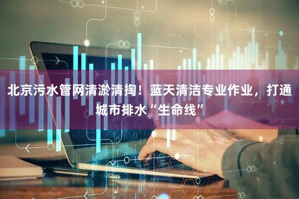 北京污水管网清淤清掏！蓝天清洁专业作业，打通城市排水“生命线”