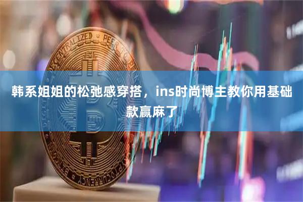 韩系姐姐的松弛感穿搭,ins时尚博主教你用基础款赢麻了