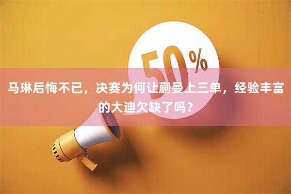 马琳后悔不已，决赛为何让蒯曼上三单，经验丰富的大迪欠缺了吗？