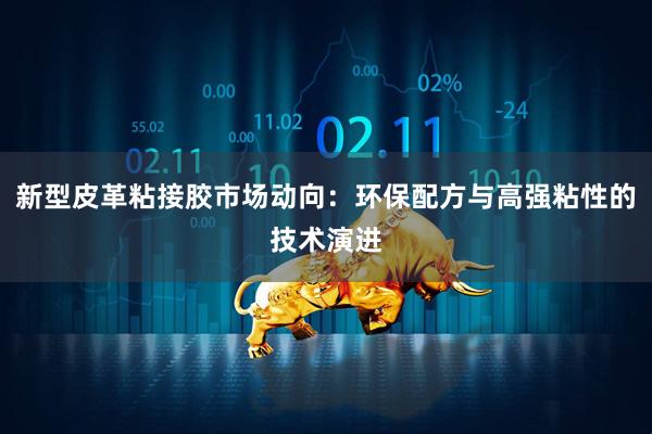 新型皮革粘接胶市场动向：环保配方与高强粘性的技术演进