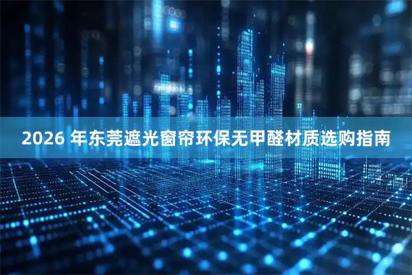 2026 年东莞遮光窗帘环保无甲醛材质选购指南