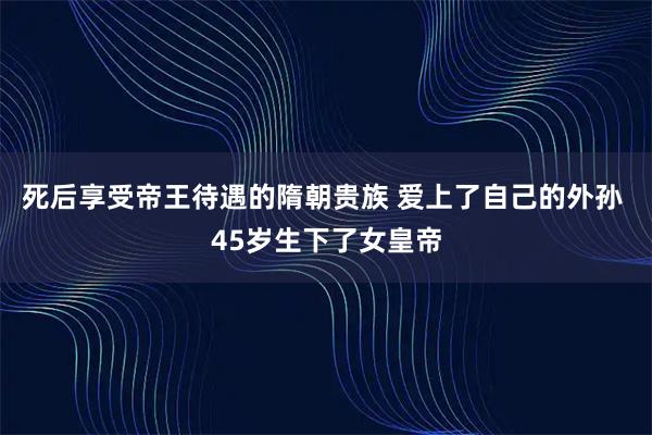 死后享受帝王待遇的隋朝贵族 爱上了自己的外孙 45岁生下了女皇帝