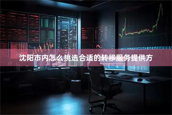 沈阳市内怎么挑选合适的转移服务提供方