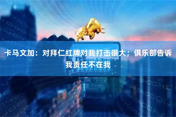 卡马文加：对拜仁红牌对我打击很大；俱乐部告诉我责任不在我