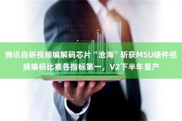腾讯自研视频编解码芯片“沧海”斩获MSU硬件视频编码比赛各指标第一，V2下半年量产