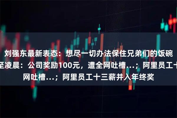刘强东最新表态：想尽一切办法保住兄弟们的饭碗；员工多次加班至凌晨：公司奖励100元，遭全网吐槽…；阿里员工十三薪并入年终奖