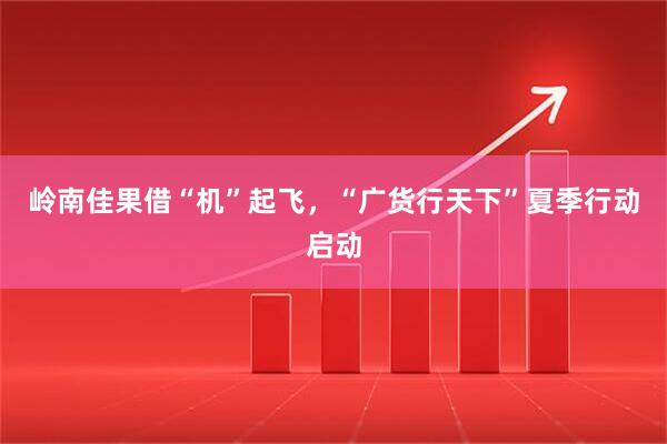 岭南佳果借“机”起飞，“广货行天下”夏季行动启动