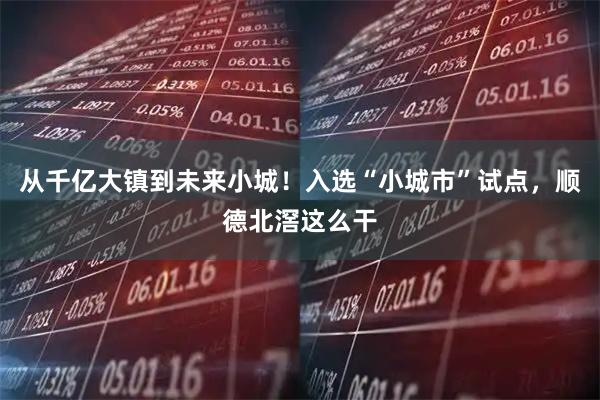 从千亿大镇到未来小城！入选“小城市”试点，顺德北滘这么干