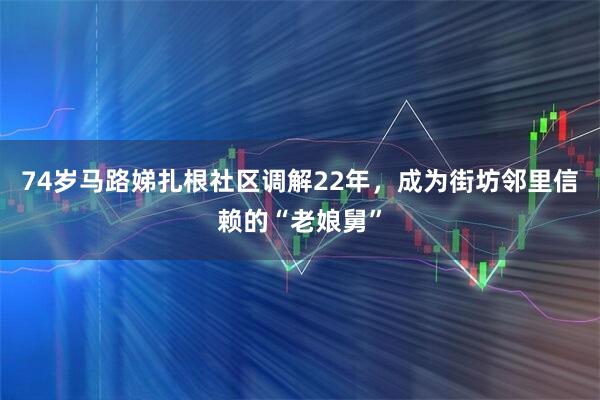 74岁马路娣扎根社区调解22年，成为街坊邻里信赖的“老娘舅”